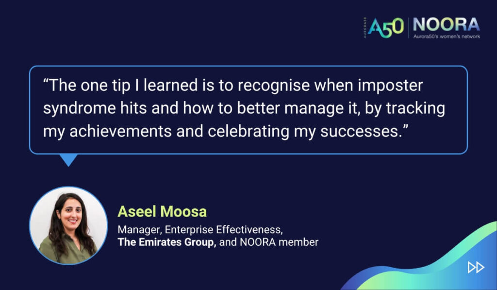 Tips and advice from Aurora50's NOORA members on networks for women and business networking, as well as on mentoring and imposter syndrome. “The one tip I learned is to recognise when imposter syndrome hits and how to better manage it, by tracking my achievements and celebrating my successes.” Aseel Moosa, Manager, Enterprise Effectiveness, The Emirates Group, and NOORA member