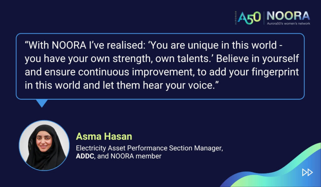 Tips and advice from Aurora50's NOORA members on networks for women and business networking, as well as on mentoring and imposter syndrome. “With NOORA I’ve realised: ‘You are unique in this world - you have your own strength, own talents.’ Believe in yourself and ensure continuous improvement, to add your fingerprint in this world and let them hear your voice.” Asma Hasan, Electricity Asset Performance Section Manager, ADDC, and NOORA member