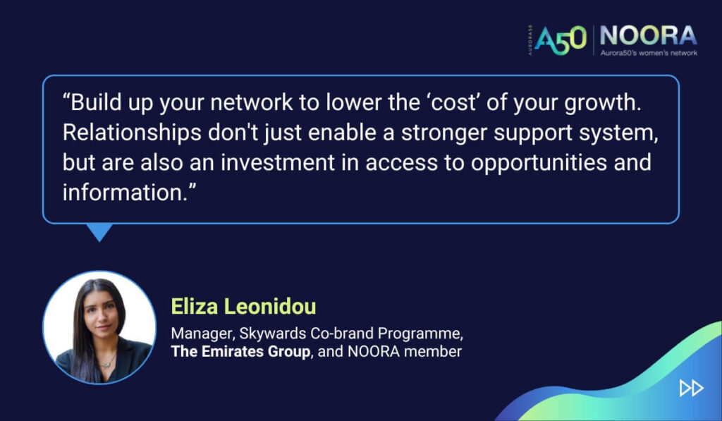 Tips and advice from Aurora50's NOORA members on networks for women and business networking, as well as on mentoring and imposter syndrome. “Build up your network to lower the ‘cost’ of your growth. Relationships don't just enable a stronger support system, but are also an investment in access to opportunities and information.” Eliza Leonidou, Manager, Skywards Co-brand Programme, The Emirates Group, and NOORA member