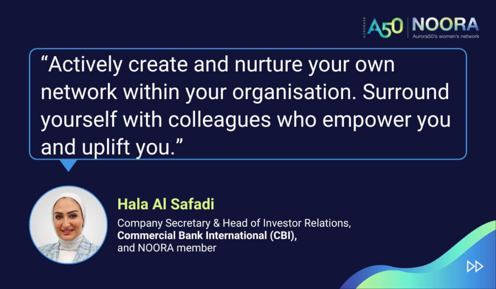 Tips and advice from Aurora50's NOORA members on networks for women and business networking, as well as on mentoring and imposter syndrome. “Actively create and nurture your own network within your organisation. Surround yourself with colleagues who empower you and uplift you.” Hala Al Safadi, Company Secretary & Head of Investor Relations, Commercial Bank International (CBI), and NOORA member