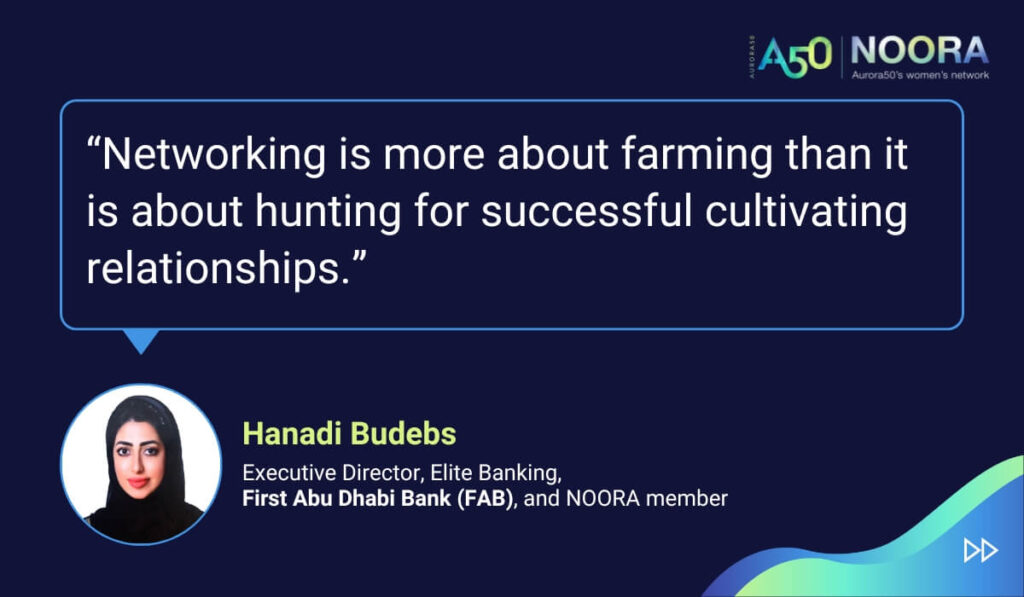 Tips and advice from Aurora50's NOORA members on networks for women and business networking, as well as on mentoring and imposter syndrome. “Networking is more about farming than it is about hunting for successful cultivating relationships.” Hanadi Budebs, Executive Director, Elite Banking, First Abu Dhabi Bank (FAB), and NOORA member