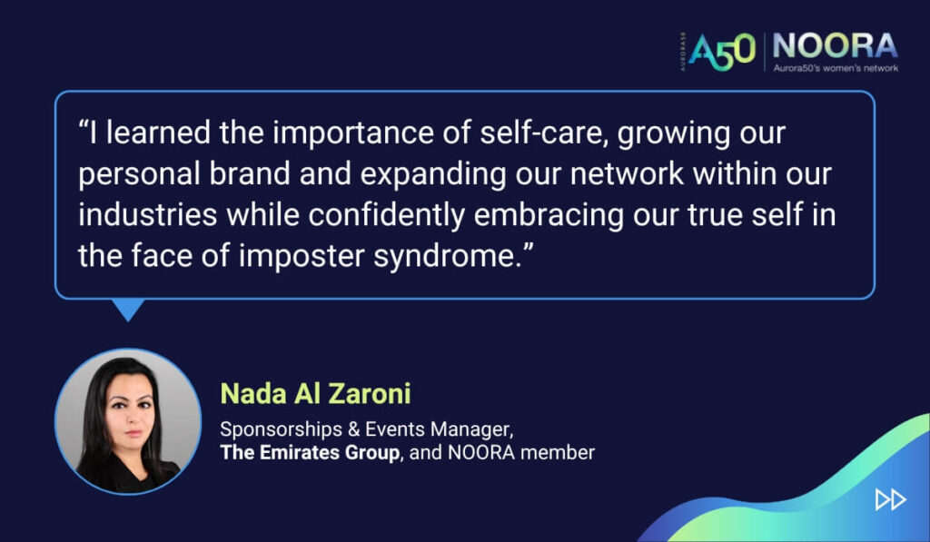 Tips and advice from Aurora50's NOORA members on networks for women and business networking, as well as on mentoring and imposter syndrome. “I learned the importance of self-care, growing our personal brand and expanding our network within our industries while confidently embracing our true self in the face of imposter syndrome.” Nada Al Zaroni, Sponsorships & Events Manager, The Emirates Group, and NOORA member