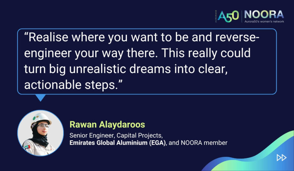 Tips and advice from Aurora50's NOORA members on networks for women and business networking, as well as on mentoring and imposter syndrome. “Realise where you want to be and reverse-engineer your way there. This really could turn big unrealistic dreams into clear, actionable steps.” Rawan Alaydaroos, Senior Engineer, Capital Projects, Emirates Global Aluminium (EGA), and NOORA member