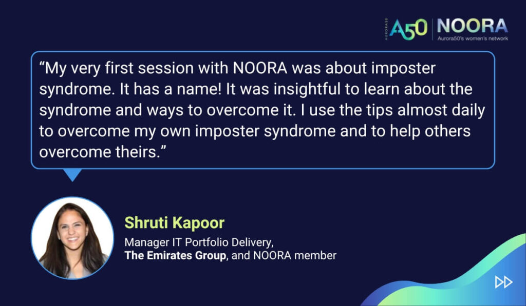 Tips and advice from Aurora50's NOORA members on networks for women and business networking, as well as on mentoring and imposter syndrome. “My very first session with NOORA was about imposter syndrome. It has a name! It was insightful to learn about the syndrome and ways to overcome it. I use the tips almost daily to overcome my own imposter syndrome and to help others overcome theirs.” Shruti Kapoor, Manager IT Portfolio Delivery, The Emirates Group, and NOORA member