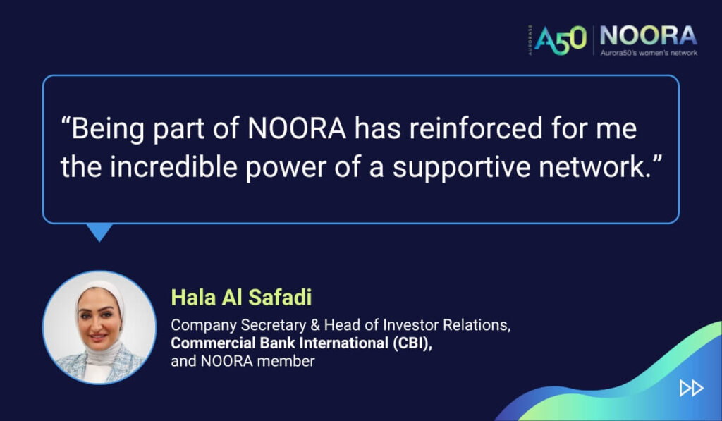 Quotes from members of NOORA, Aurora50's network for corporate women, on its first anniversary. “Being part of NOORA has reinforced for me the incredible power of a supportive network.” Hala Al Safadi, Company Secretary & Head of Investor Relations, Commercial Bank International (CBI), and NOORA member