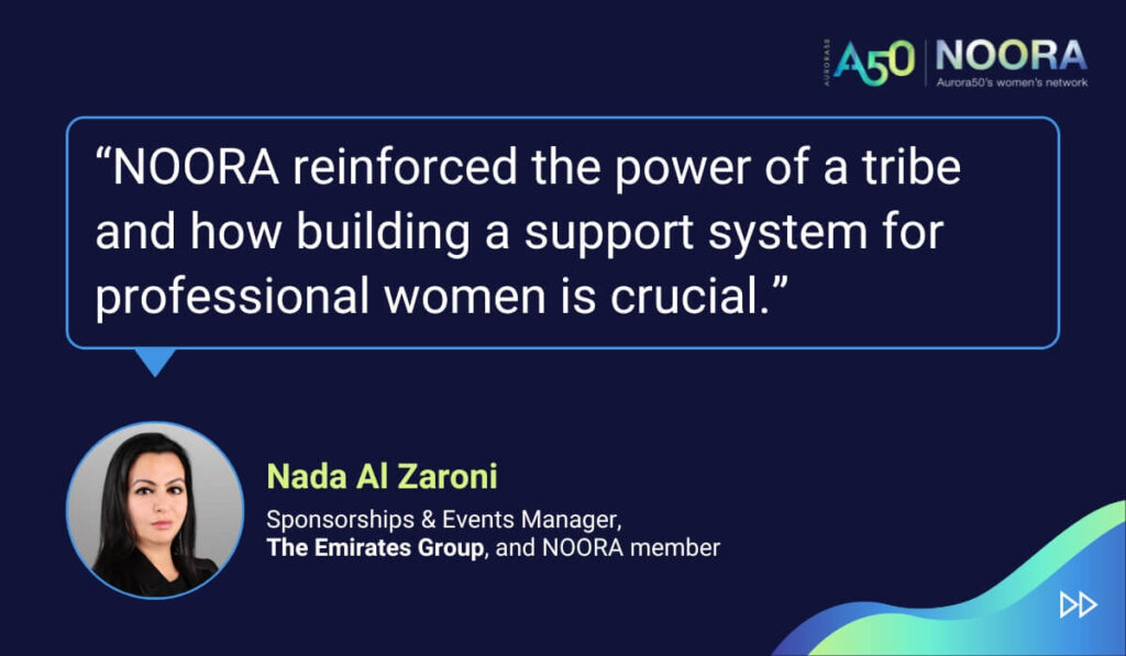 Quotes from members of NOORA, Aurora50's network for corporate women, on its first anniversary. “NOORA reinforced the power of a tribe and how building a support system for professional women is crucial.” Nada Al Zaroni, Sponsorships & Events Manager, The Emirates Group, and NOORA member