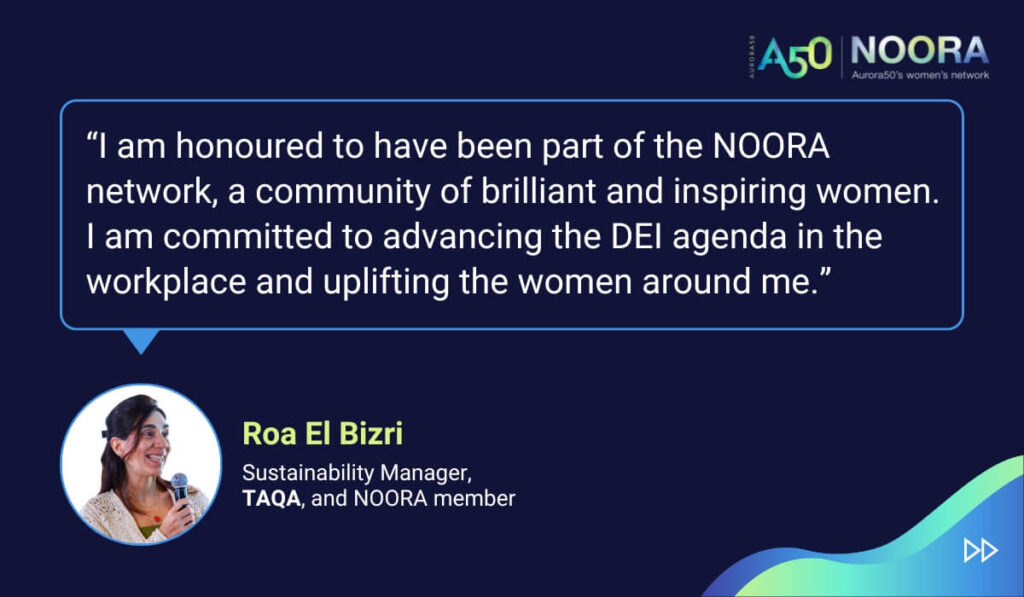 Quotes from members of NOORA, Aurora50's network for corporate women, on its first anniversary. “I am honoured to have been part of the NOORA network, a community of brilliant and inspiring women. I am committed to advancing the DEI agenda in the workplace and uplifting the women around me.” Roa El Bizri, Sustainability Manager, TAQA, and NOORA member