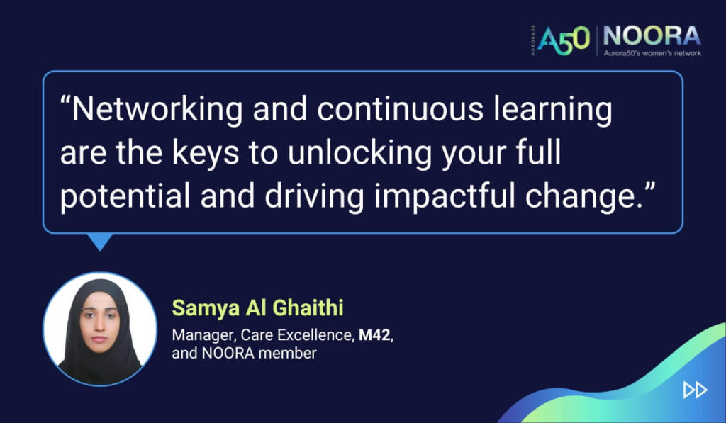 Quotes from members of NOORA, Aurora50's network for corporate women, on its first anniversary. “Networking and continuous learning are the keys to unlocking your full potential and driving impactful change.” Samya Al Ghaithi, Manager, Care Excellence, M42, and NOORA member