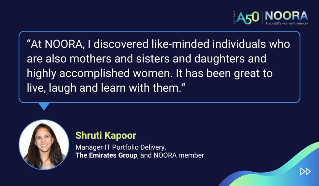 Quotes from members of NOORA, Aurora50's network for corporate women, on its first anniversary. “At NOORA, I discovered like-minded individuals who are also mothers and sisters and daughters and highly accomplished women. It has been great to live, laugh and learn with them.” Shruti Kapoor, Manager IT Portfolio Delivery, The Emirates Group, and NOORA member