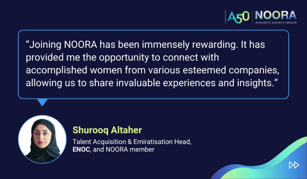 Quotes from members of NOORA, Aurora50's network for corporate women, on its first anniversary. “Joining NOORA has been immensely rewarding. It has provided me the opportunity to connect with accomplished women from various esteemed companies, allowing us to share invaluable experiences and insights.” Shurooq Altaher, Talent Acquisition & Emiratisation Head, ENOC, and NOORA member