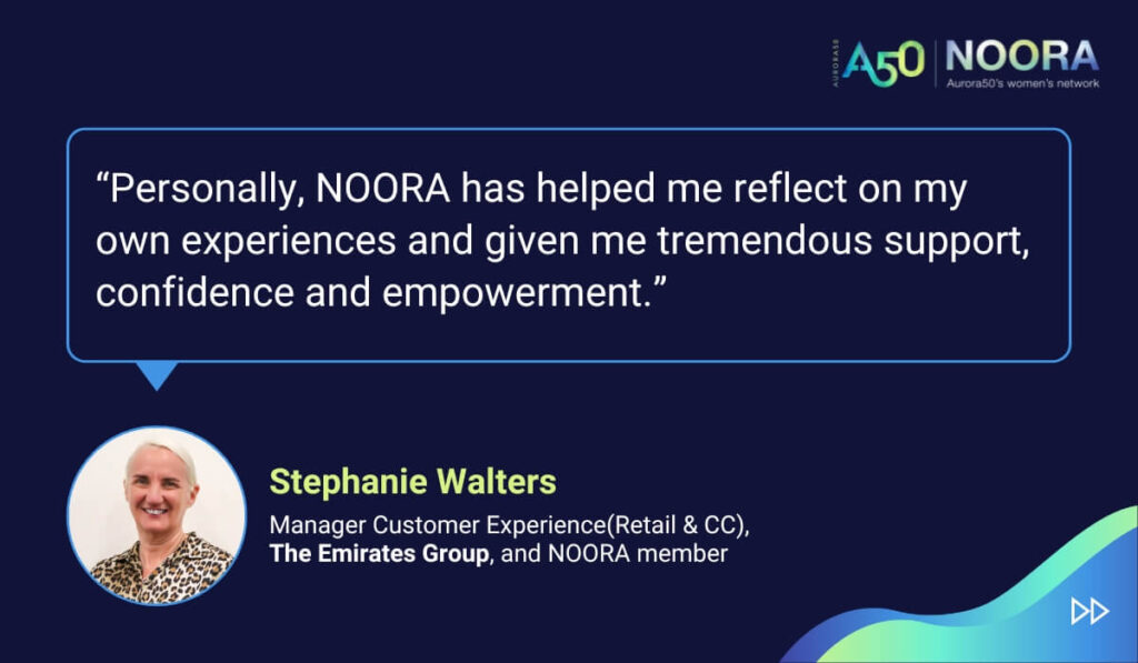 Quotes from members of NOORA, Aurora50's network for corporate women, on its first anniversary. “Personally, NOORA has helped me reflect on my own experiences and given me tremendous support, confidence and empowerment.” Stephanie Walters, Manager Customer Experience(Retail & CC), The Emirates Group, and NOORA member