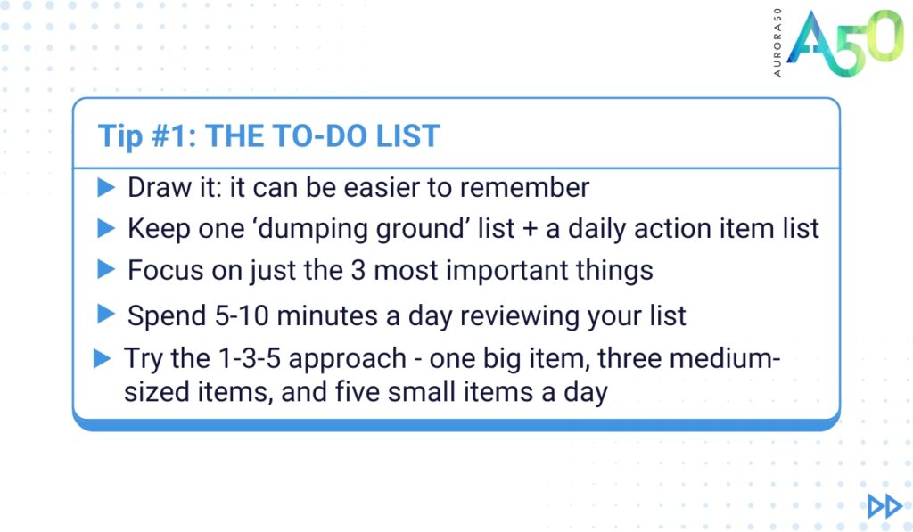 ADHD tips for people at work: Tip 1 graphic contains the text: Tip 1: The to do list • Make it visual - it can be easier to remember when you draw it • Keep one ‘dumping ground’ list + an action item list for the day/ week • Focus on 3 most important things • Spend 5-10 minutes a day reviewing your list • You could try the 1-3-5 approach - one big item, three medium-sized items, and five small items a day