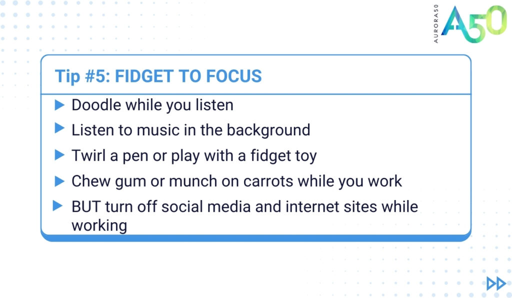 ADHD tips for people at work: Tip 5 graphic contains the text: Tip 5: Fidget to focus Doodle while you listen Listen to music in the background while on the computer Twirl a pen or play with a fidget toy while watching the screen Chew gum or munch on carrots while you work But turn off social media and internet sites while working